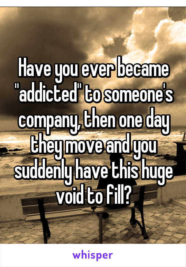 Have you ever became "addicted" to someone's company, then one day they move and you suddenly have this huge void to fill?