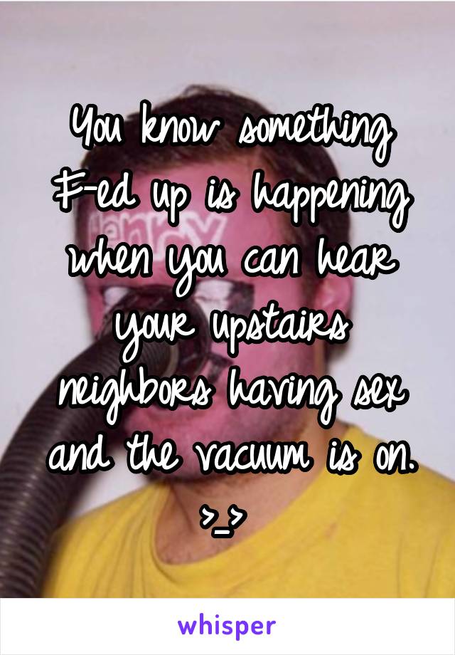 You know something F-ed up is happening when you can hear your upstairs neighbors having sex and the vacuum is on. >_> 