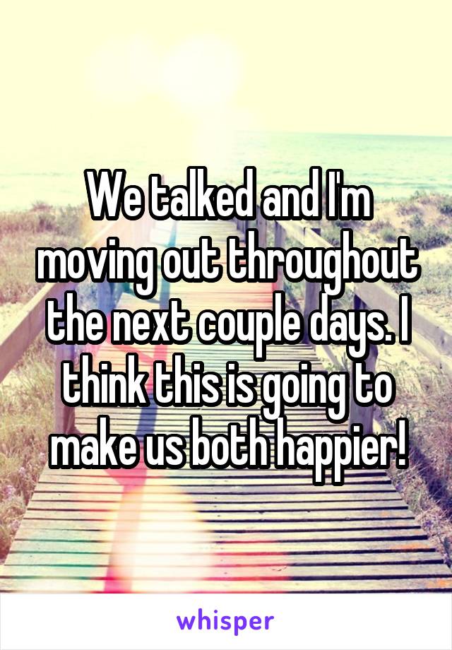 We talked and I'm moving out throughout the next couple days. I think this is going to make us both happier!