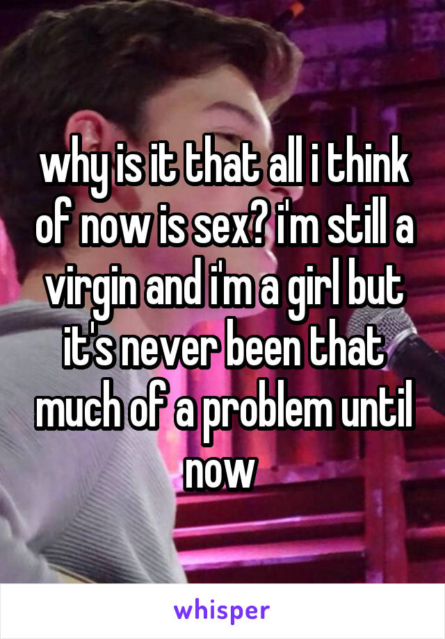 why is it that all i think of now is sex? i'm still a virgin and i'm a girl but it's never been that much of a problem until now 