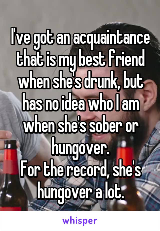 I've got an acquaintance that is my best friend when she's drunk, but has no idea who I am when she's sober or hungover.
For the record, she's hungover a lot.