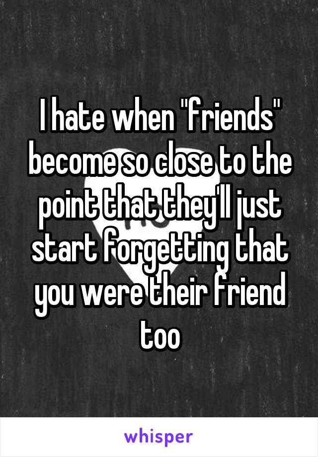 I hate when "friends" become so close to the point that they'll just start forgetting that you were their friend too