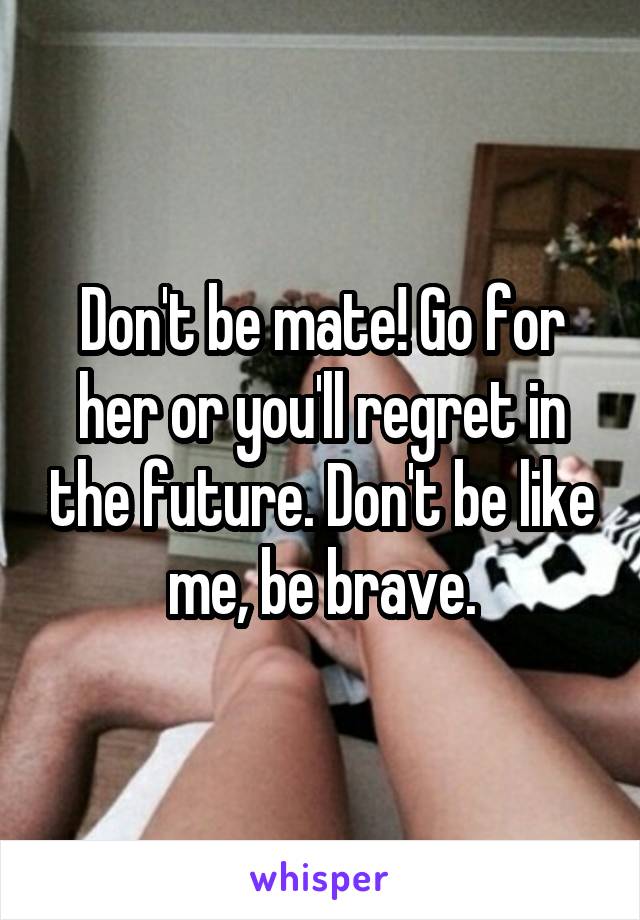 Don't be mate! Go for her or you'll regret in the future. Don't be like me, be brave.