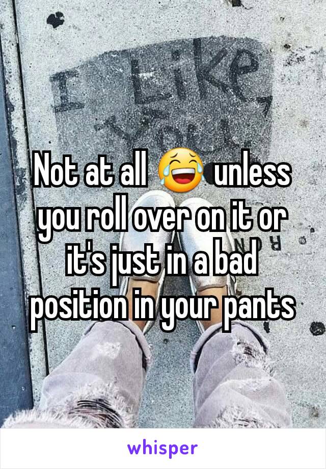 Not at all 😂 unless you roll over on it or it's just in a bad position in your pants