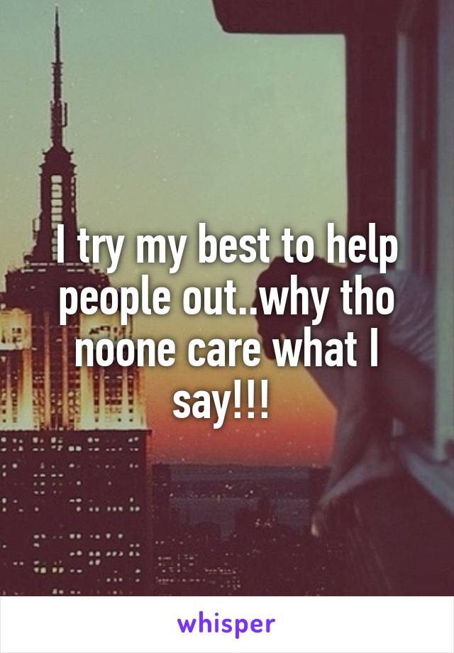 I try my best to help people out..why tho noone care what I say!!! 