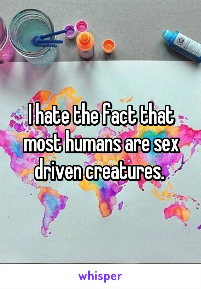 I hate the fact that most humans are sex driven creatures. 