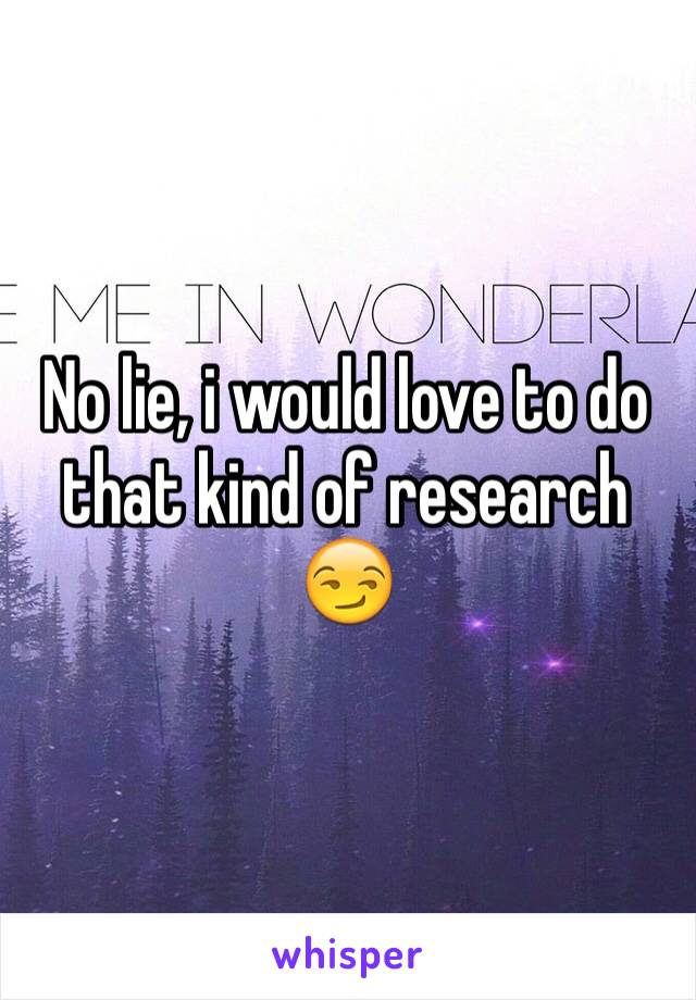 No lie, i would love to do that kind of research 😏
