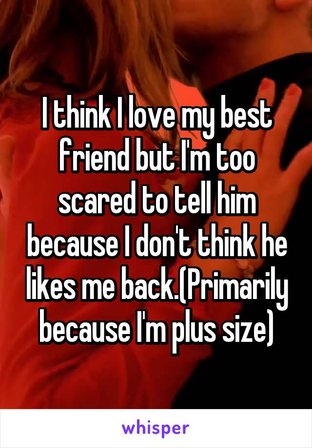 I think I love my best friend but I'm too scared to tell him because I don't think he likes me back.(Primarily because I'm plus size)