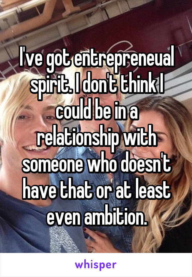 I've got entrepreneual spirit. I don't think I could be in a relationship with someone who doesn't have that or at least even ambition.