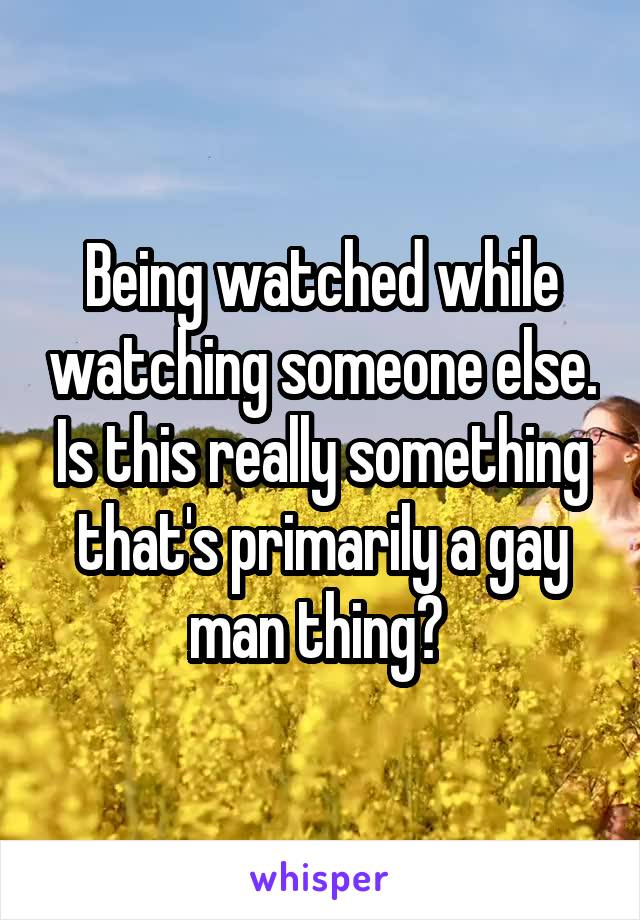 Being watched while watching someone else. Is this really something that's primarily a gay man thing? 