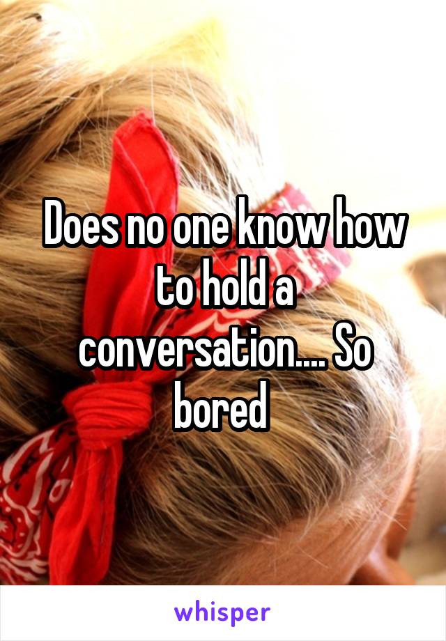 Does no one know how to hold a conversation.... So bored 