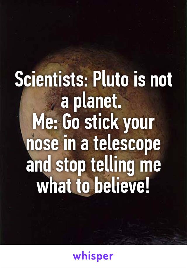 Scientists: Pluto is not a planet. 
Me: Go stick your nose in a telescope and stop telling me what to believe!
