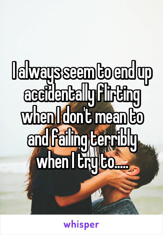 I always seem to end up accidentally flirting when I don't mean to and failing terribly when I try to.....
