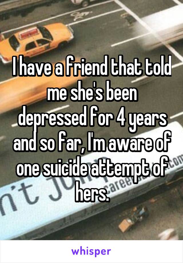 I have a friend that told me she's been depressed for 4 years and so far, I'm aware of one suicide attempt of hers.