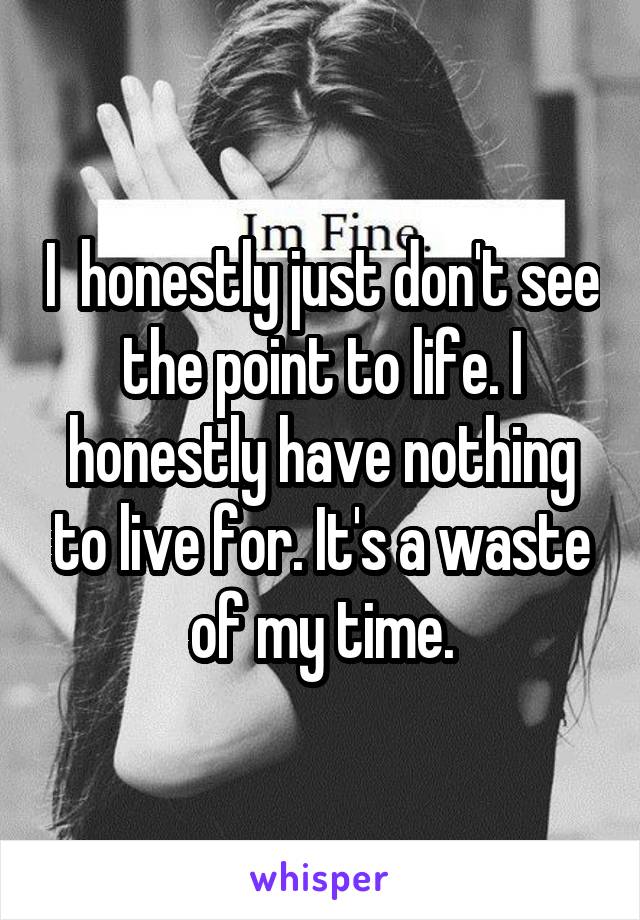 I  honestly just don't see the point to life. I honestly have nothing to live for. It's a waste of my time.