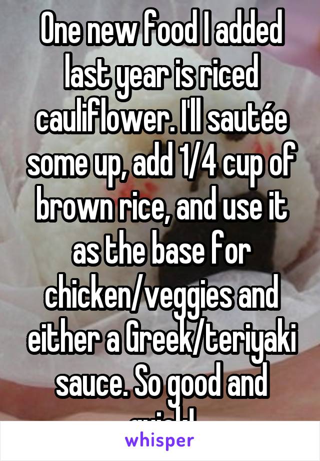 One new food I added last year is riced cauliflower. I'll sautée some up, add 1/4 cup of brown rice, and use it as the base for chicken/veggies and either a Greek/teriyaki sauce. So good and quick!