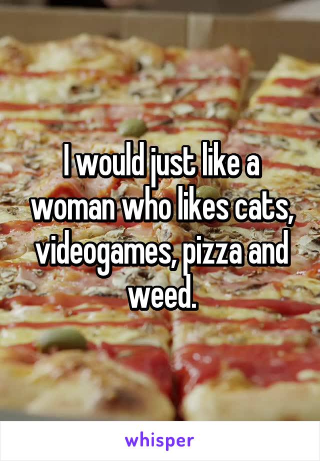 I would just like a woman who likes cats, videogames, pizza and weed.