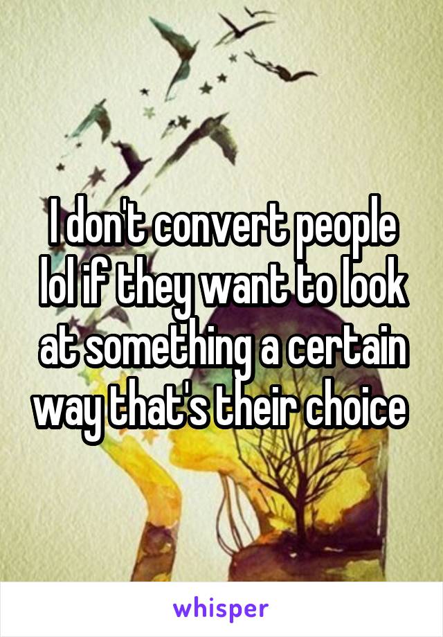 I don't convert people lol if they want to look at something a certain way that's their choice 