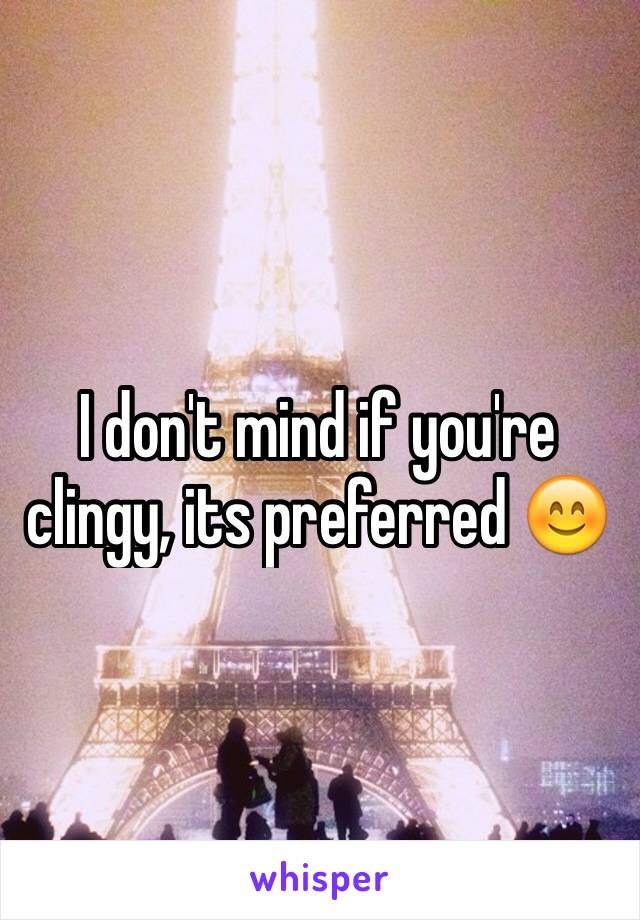 I don't mind if you're clingy, its preferred 😊