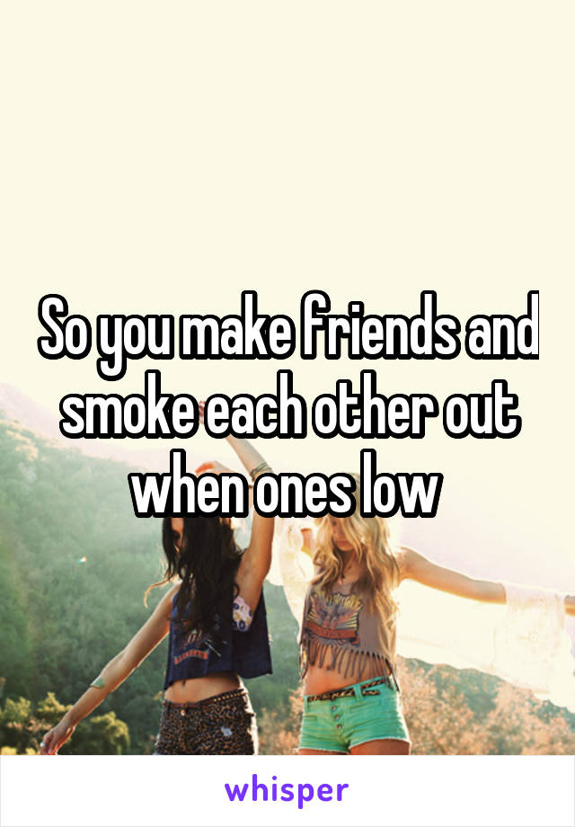 So you make friends and smoke each other out when ones low 