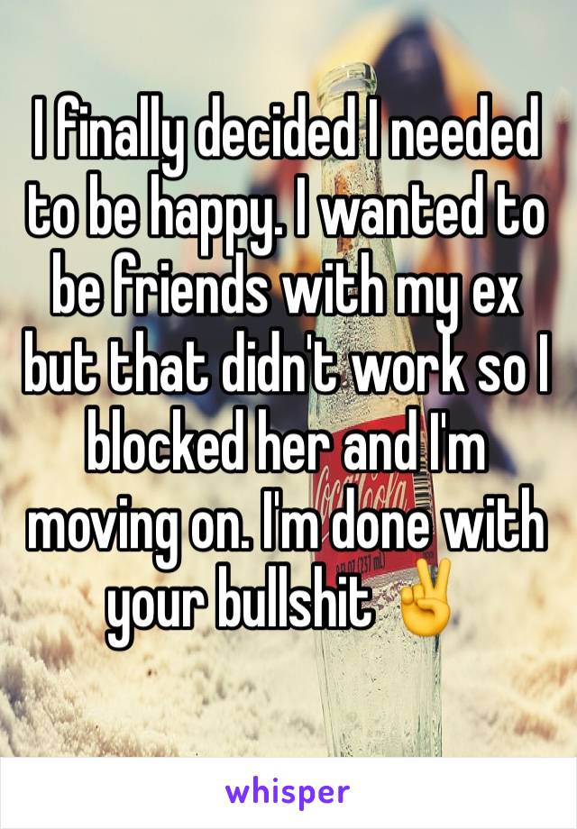 I finally decided I needed to be happy. I wanted to be friends with my ex but that didn't work so I blocked her and I'm moving on. I'm done with your bullshit ✌️