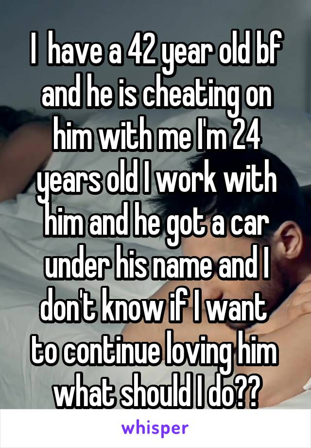I  have a 42 year old bf and he is cheating on him with me I'm 24 years old I work with him and he got a car under his name and I don't know if I want 
to continue loving him 
what should I do??