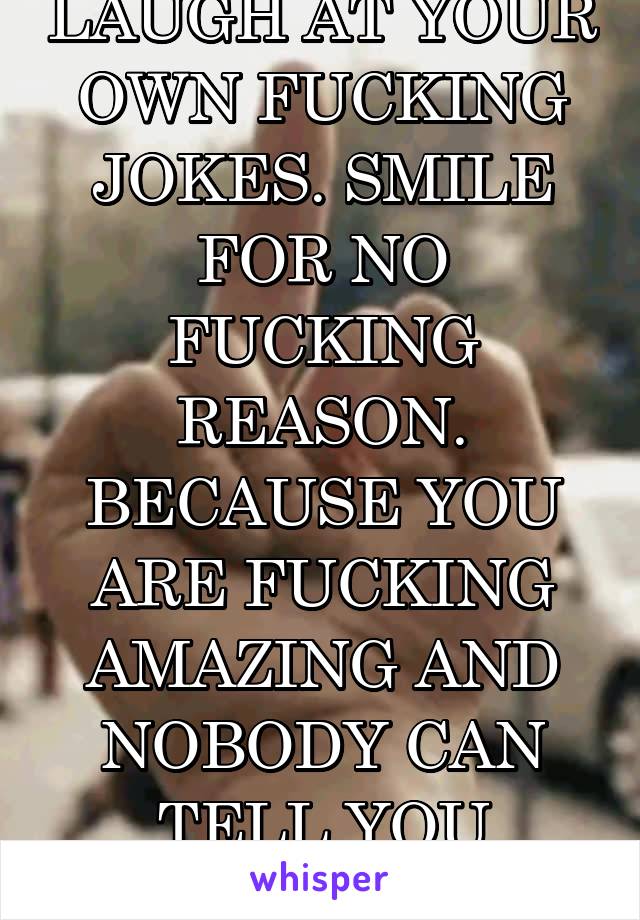 LAUGH AT YOUR OWN FUCKING JOKES. SMILE FOR NO FUCKING REASON. BECAUSE YOU ARE FUCKING AMAZING AND NOBODY CAN TELL YOU OTHERWISE..