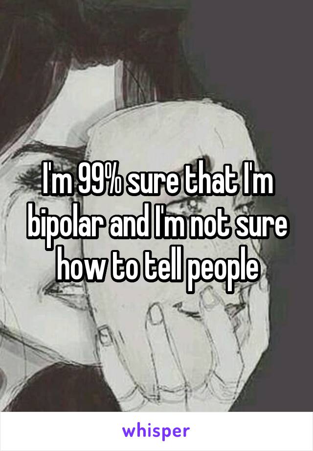 I'm 99% sure that I'm bipolar and I'm not sure how to tell people