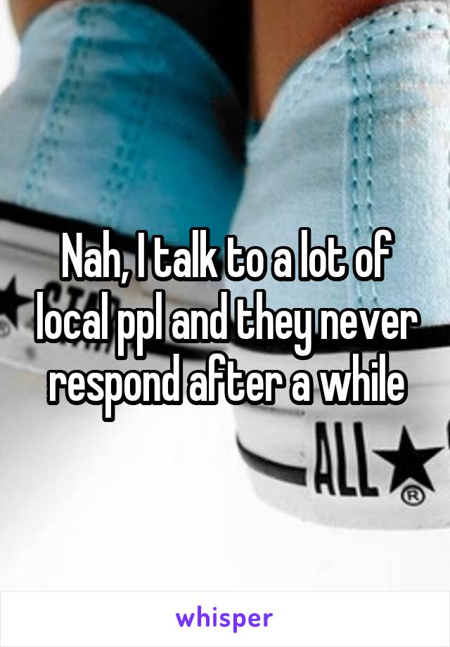 Nah, I talk to a lot of local ppl and they never respond after a while