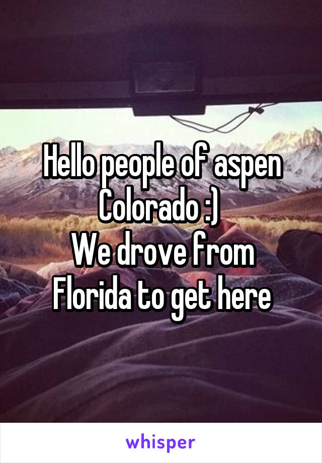 Hello people of aspen Colorado :) 
We drove from Florida to get here