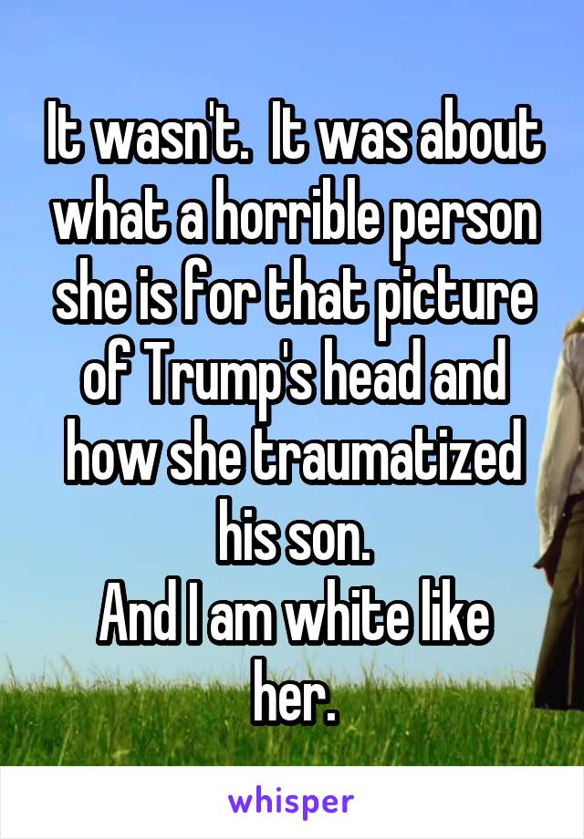 It wasn't.  It was about what a horrible person she is for that picture of Trump's head and how she traumatized his son.
And I am white like her.