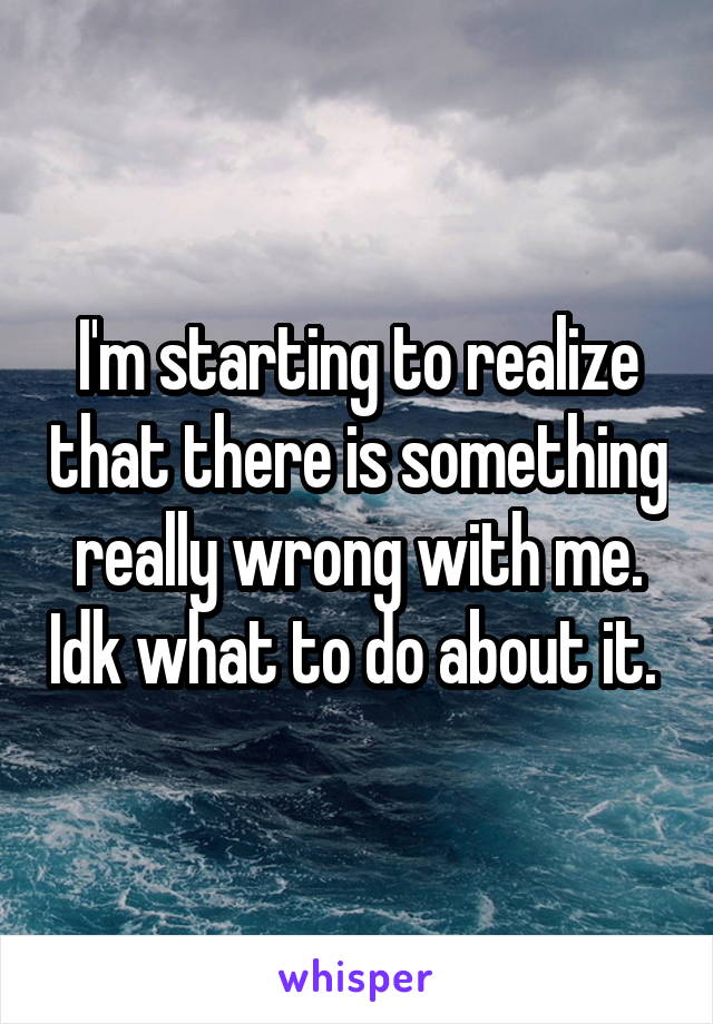 I'm starting to realize that there is something really wrong with me. Idk what to do about it. 