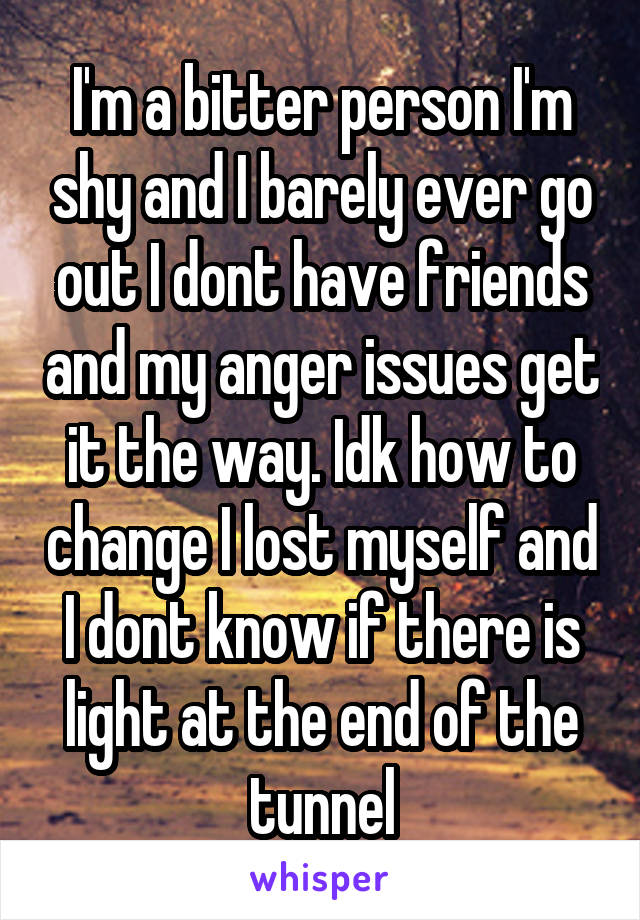 I'm a bitter person I'm shy and I barely ever go out I dont have friends and my anger issues get it the way. Idk how to change I lost myself and I dont know if there is light at the end of the tunnel