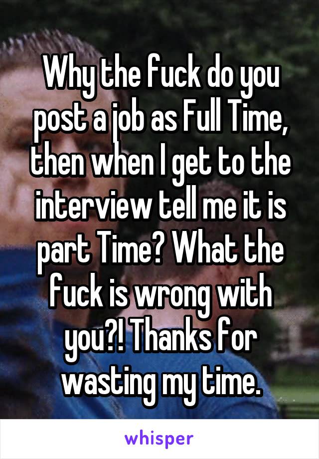 Why the fuck do you post a job as Full Time, then when I get to the interview tell me it is part Time? What the fuck is wrong with you?! Thanks for wasting my time.