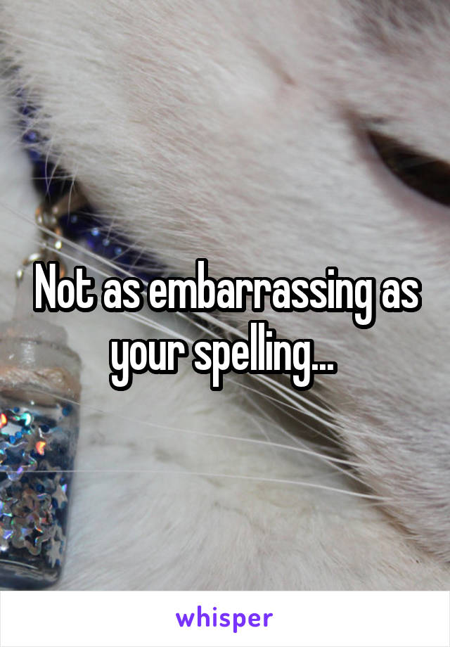 Not as embarrassing as your spelling... 