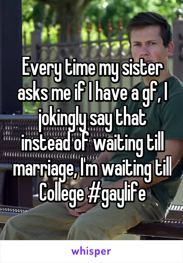 Every time my sister asks me if I have a gf, I jokingly say that instead of waiting till marriage, I'm waiting till College #gaylife