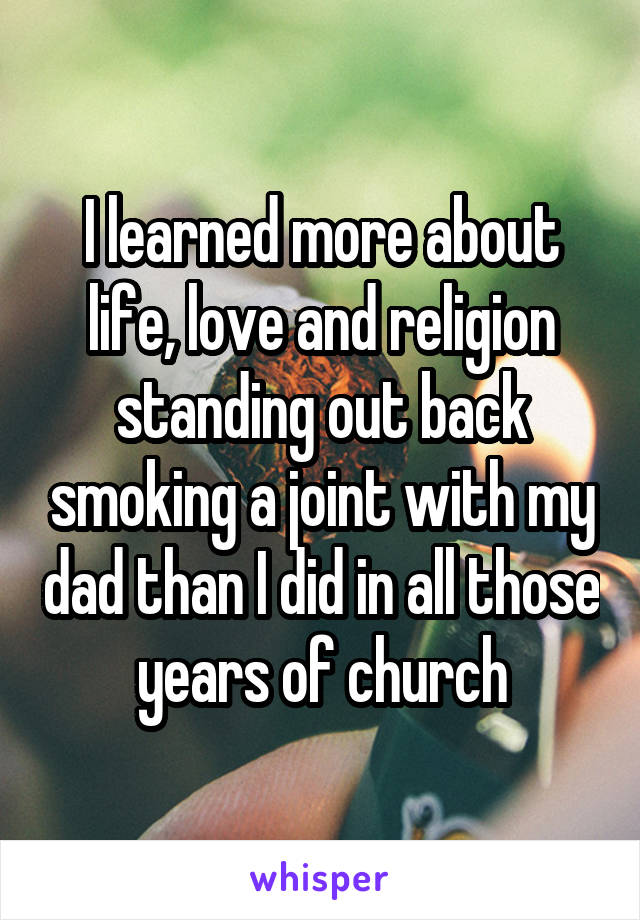 I learned more about life, love and religion standing out back smoking a joint with my dad than I did in all those years of church