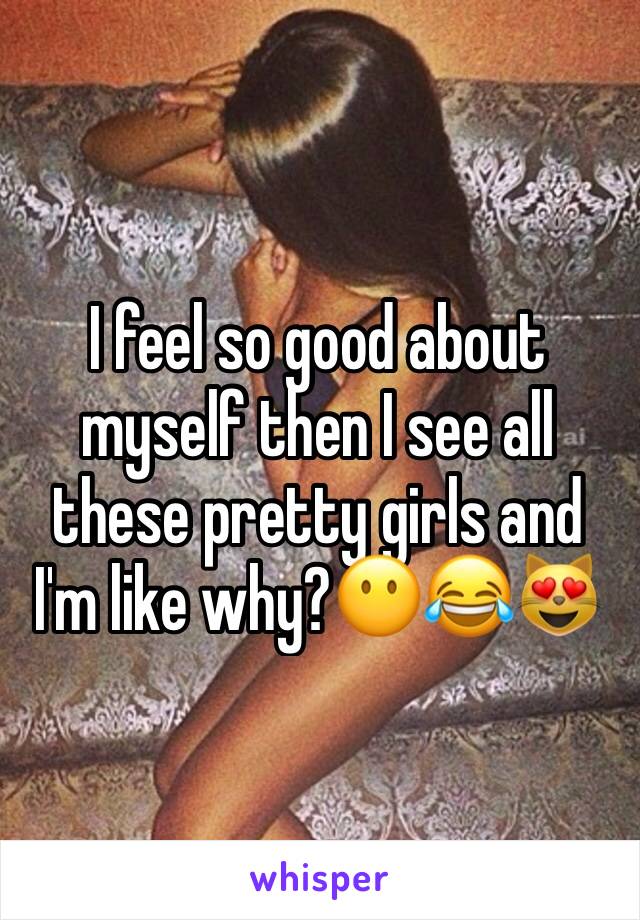 I feel so good about myself then I see all these pretty girls and I'm like why?😶😂😻