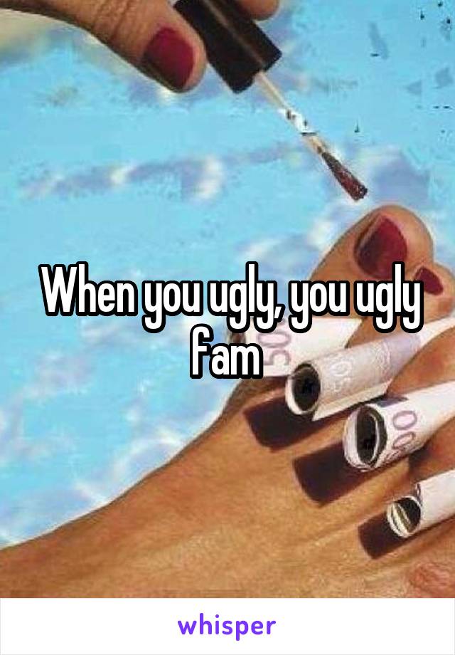 When you ugly, you ugly fam 