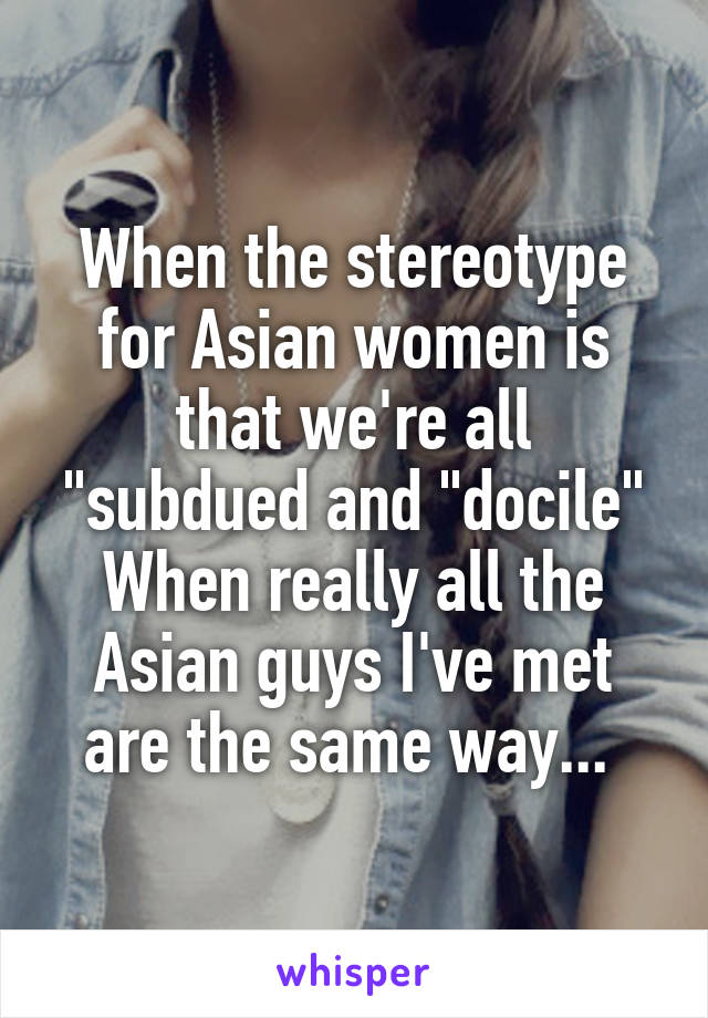 When the stereotype for Asian women is that we're all "subdued and "docile" When really all the Asian guys I've met are the same way... 