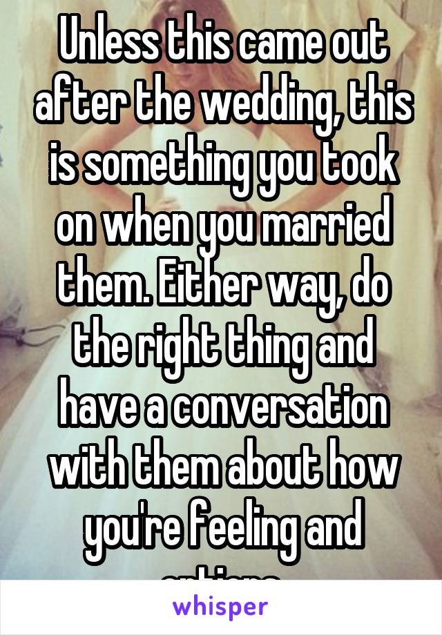 Unless this came out after the wedding, this is something you took on when you married them. Either way, do the right thing and have a conversation with them about how you're feeling and options.