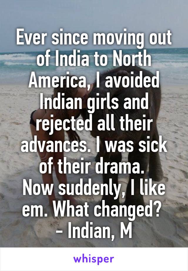 Ever since moving out of India to North America, I avoided Indian girls and rejected all their advances. I was sick of their drama. 
Now suddenly, I like em. What changed? 
- Indian, M