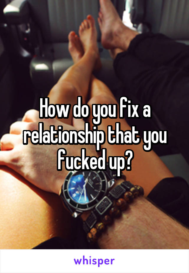 How do you fix a relationship that you fucked up?