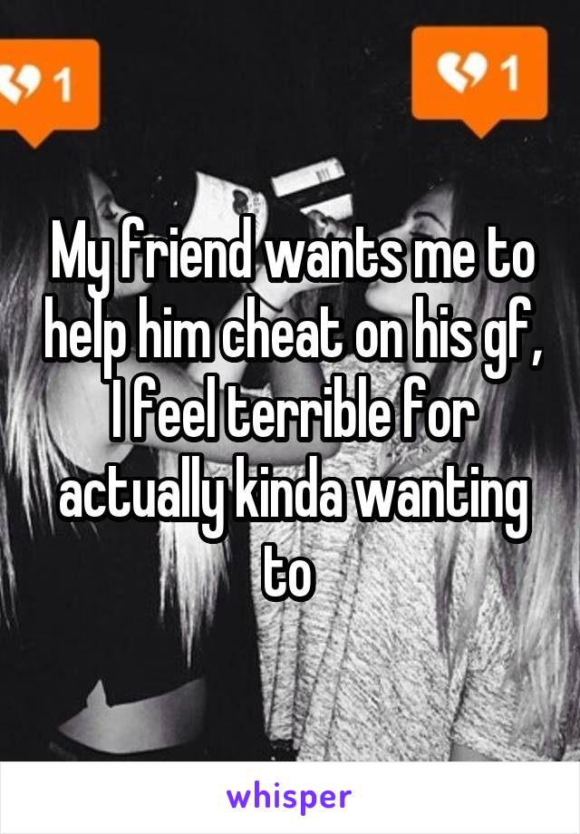 My friend wants me to help him cheat on his gf, I feel terrible for actually kinda wanting to 