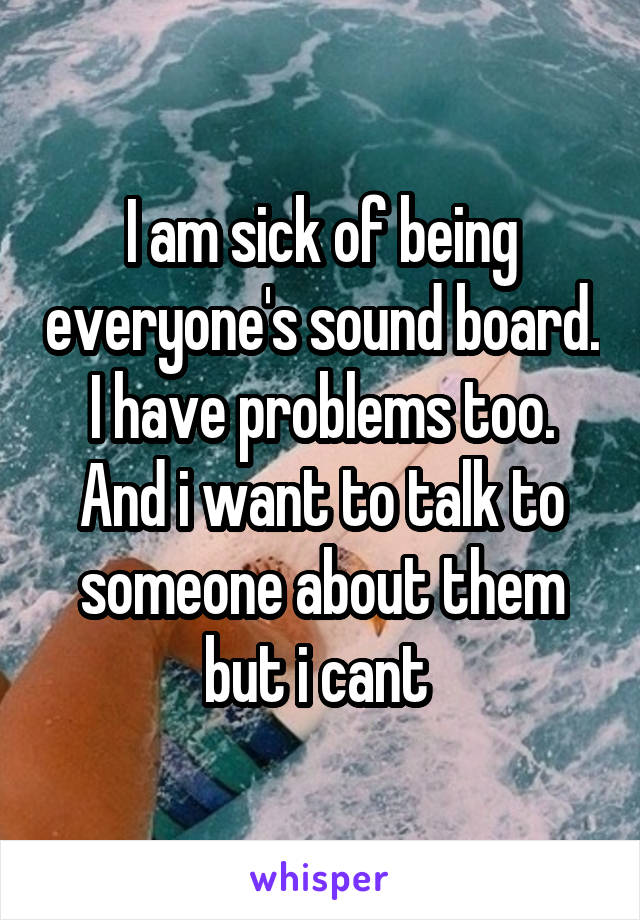 I am sick of being everyone's sound board. I have problems too. And i want to talk to someone about them but i cant 