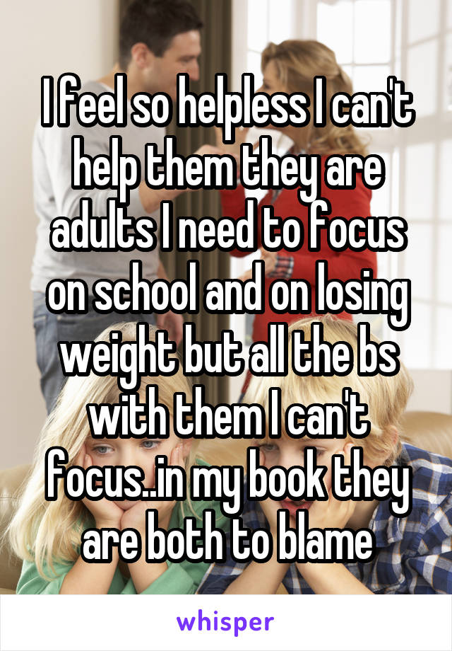 I feel so helpless I can't help them they are adults I need to focus on school and on losing weight but all the bs with them I can't focus..in my book they are both to blame