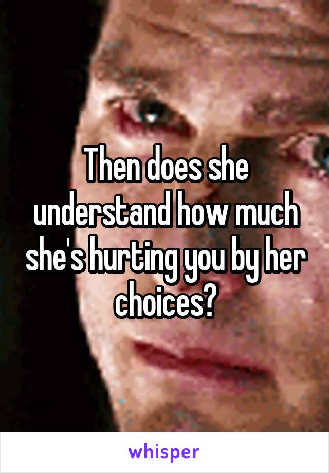 Then does she understand how much she's hurting you by her choices?