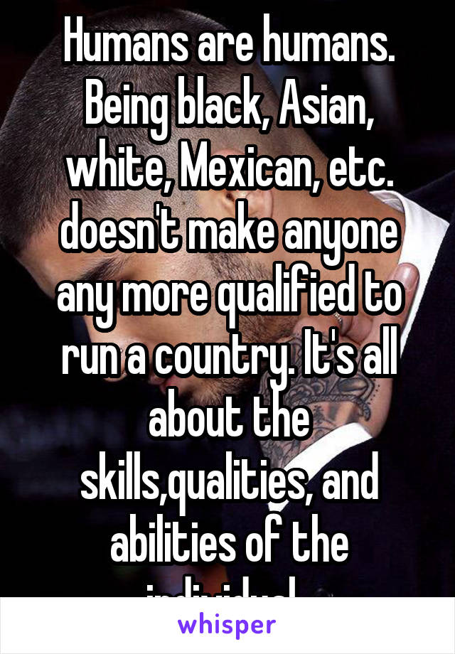 Humans are humans. Being black, Asian, white, Mexican, etc. doesn't make anyone any more qualified to run a country. It's all about the skills,qualities, and abilities of the individual. 