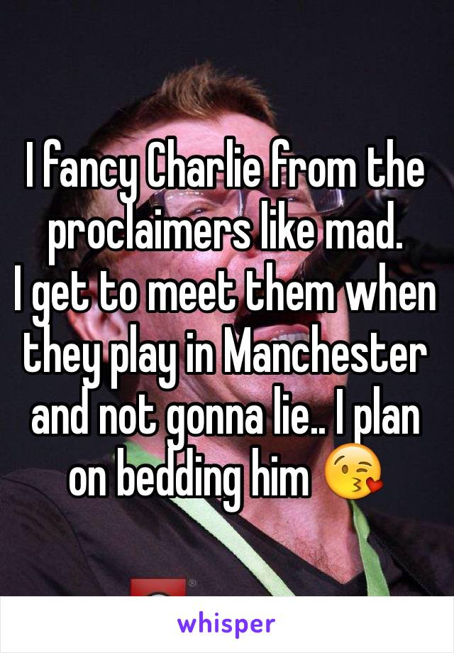 I fancy Charlie from the proclaimers like mad.
I get to meet them when they play in Manchester and not gonna lie.. I plan on bedding him 😘