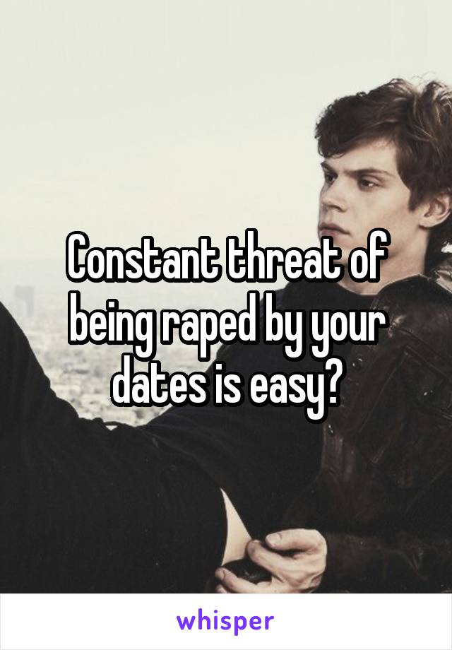 Constant threat of being raped by your dates is easy?